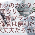 イオンのカジタクの布団クリーニング圧縮プランで長期保管は便利だけど大丈夫だろうか